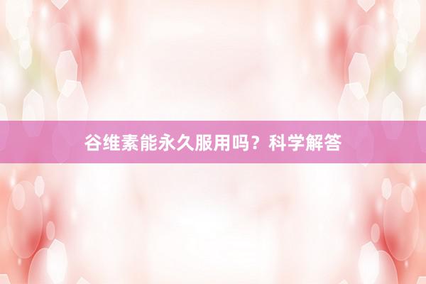 谷维素能永久服用吗？科学解答
